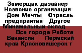 Замерщик-дизайнер › Название организации ­ Дом Мечты › Отрасль предприятия ­ Другое › Минимальный оклад ­ 30 000 - Все города Работа » Вакансии   . Пермский край,Красновишерск г.